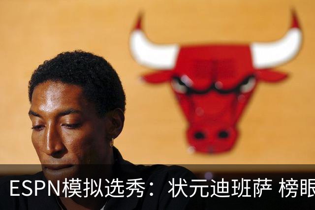 ESPN模拟选秀：状元迪班萨 榜眼彼德森 探花布泽尔 4号秀威尔逊